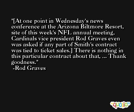 [At one point in Wednesday's news conference at the Arizona Biltmore Resort, site of this week's NFL annual meeting, Cardinals vice president Rod Graves even was asked if any part of Smith's contract was tied to ticket sales.] There is nothing in this particular contract about that, ... Thank goodness. -Rod Graves