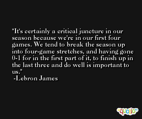 It's certainly a critical juncture in our season because we're in our first four games. We tend to break the season up into four-game stretches, and having gone 0-1 for in the first part of it, to finish up in the last three and do well is important to us. -Lebron James