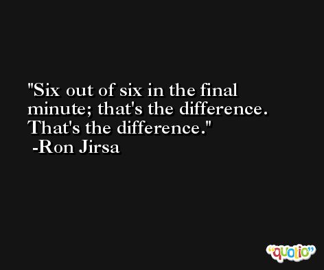 Six out of six in the final minute; that's the difference. That's the difference. -Ron Jirsa
