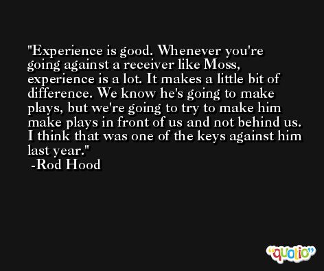Experience is good. Whenever you're going against a receiver like Moss, experience is a lot. It makes a little bit of difference. We know he's going to make plays, but we're going to try to make him make plays in front of us and not behind us. I think that was one of the keys against him last year. -Rod Hood