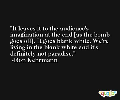 It leaves it to the audience's imagination at the end [as the bomb goes off]. It goes blank white. We're living in the blank white and it's definitely not paradise. -Ron Kehrmann