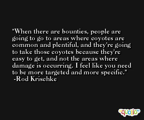 When there are bounties, people are going to go to areas where coyotes are common and plentiful, and they're going to take those coyotes because they're easy to get, and not the areas where damage is occurring. I feel like you need to be more targeted and more specific. -Rod Krischke