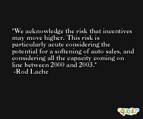 We acknowledge the risk that incentives may move higher. This risk is particularly acute considering the potential for a softening of auto sales, and considering all the capacity coming on line between 2000 and 2003. -Rod Lache