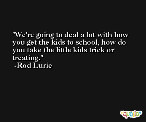 We're going to deal a lot with how you get the kids to school, how do you take the little kids trick or treating. -Rod Lurie