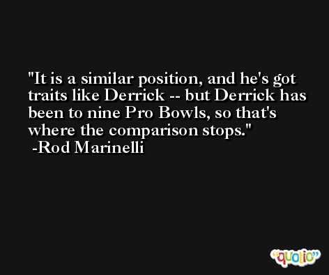 It is a similar position, and he's got traits like Derrick -- but Derrick has been to nine Pro Bowls, so that's where the comparison stops. -Rod Marinelli