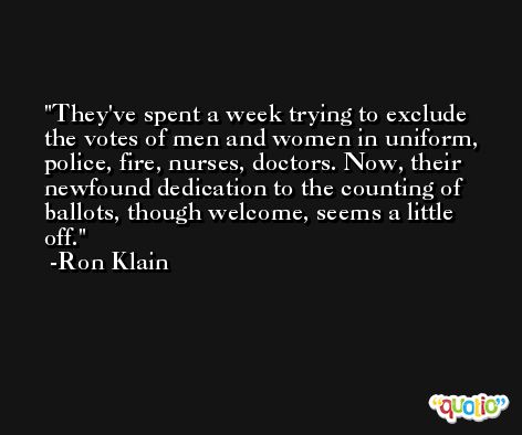 They've spent a week trying to exclude the votes of men and women in uniform, police, fire, nurses, doctors. Now, their newfound dedication to the counting of ballots, though welcome, seems a little off. -Ron Klain
