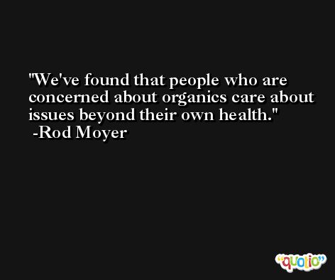 We've found that people who are concerned about organics care about issues beyond their own health. -Rod Moyer