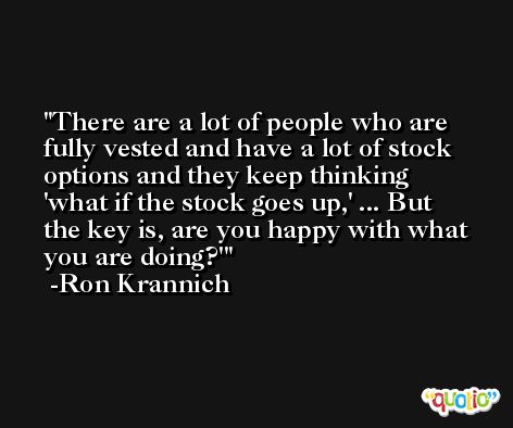 There are a lot of people who are fully vested and have a lot of stock options and they keep thinking 'what if the stock goes up,' ... But the key is, are you happy with what you are doing?' -Ron Krannich