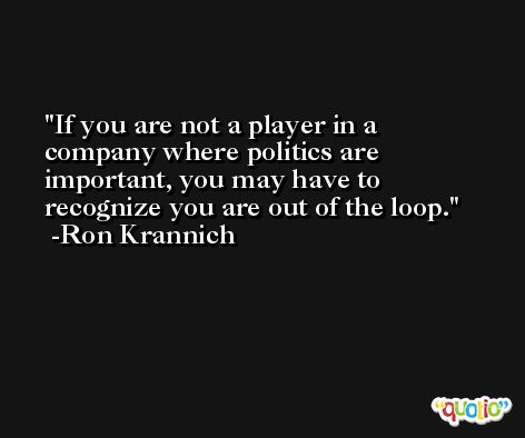 If you are not a player in a company where politics are important, you may have to recognize you are out of the loop. -Ron Krannich