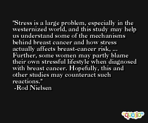 Stress is a large problem, especially in the westernized world, and this study may help us understand some of the mechanisms behind breast cancer and how stress actually affects breast-cancer risk, ... Further, some women may partly blame their own stressful lifestyle when diagnosed with breast cancer. Hopefully, this and other studies may counteract such reactions. -Rod Nielsen