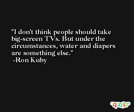 I don't think people should take big-screen TVs. But under the circumstances, water and diapers are something else. -Ron Kuby