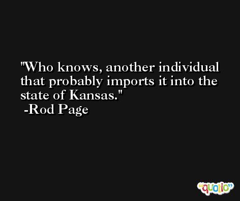 Who knows, another individual that probably imports it into the state of Kansas. -Rod Page