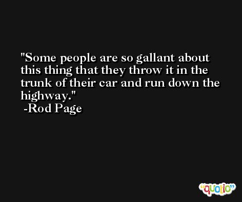 Some people are so gallant about this thing that they throw it in the trunk of their car and run down the highway. -Rod Page