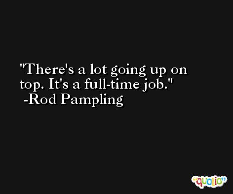 There's a lot going up on top. It's a full-time job. -Rod Pampling