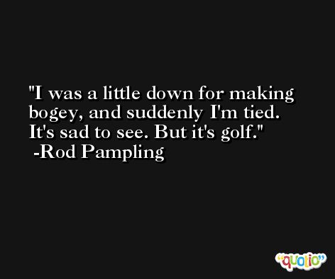 I was a little down for making bogey, and suddenly I'm tied. It's sad to see. But it's golf. -Rod Pampling
