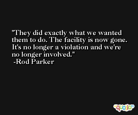 They did exactly what we wanted them to do. The facility is now gone. It's no longer a violation and we're no longer involved. -Rod Parker