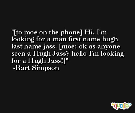 [to moe on the phone] Hi. I'm looking for a man first name hugh last name jass. [moe: ok as anyone seen a Hugh Jass? hello I'm looking for a Hugh Jass!] -Bart Simpson