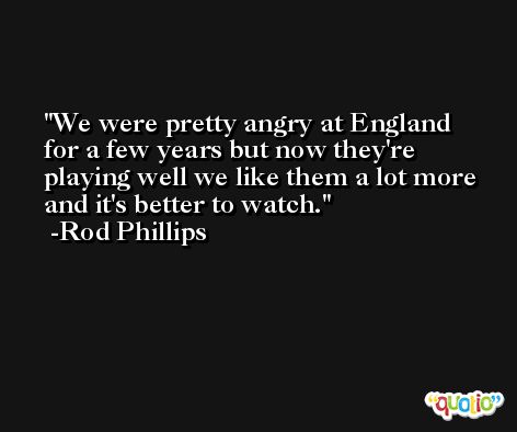 We were pretty angry at England for a few years but now they're playing well we like them a lot more and it's better to watch. -Rod Phillips