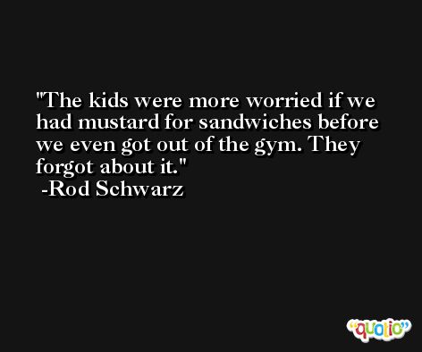 The kids were more worried if we had mustard for sandwiches before we even got out of the gym. They forgot about it. -Rod Schwarz