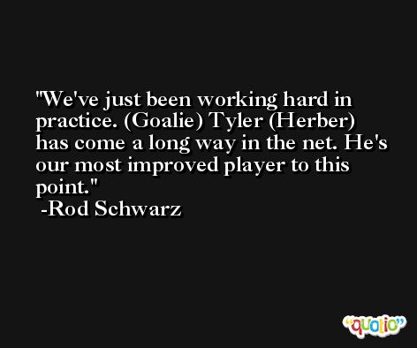 We've just been working hard in practice. (Goalie) Tyler (Herber) has come a long way in the net. He's our most improved player to this point. -Rod Schwarz