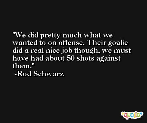 We did pretty much what we wanted to on offense. Their goalie did a real nice job though, we must have had about 50 shots against them. -Rod Schwarz