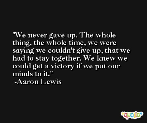 We never gave up. The whole thing, the whole time, we were saying we couldn't give up, that we had to stay together. We knew we could get a victory if we put our minds to it. -Aaron Lewis