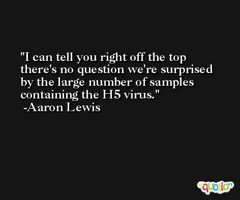 I can tell you right off the top there's no question we're surprised by the large number of samples containing the H5 virus. -Aaron Lewis