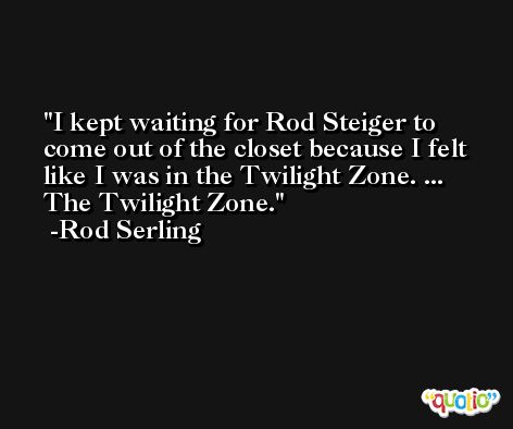 I kept waiting for Rod Steiger to come out of the closet because I felt like I was in the Twilight Zone. ... The Twilight Zone. -Rod Serling