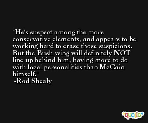 He's suspect among the more conservative elements, and appears to be working hard to erase those suspicions. But the Bush wing will definitely NOT line up behind him, having more to do with local personalities than McCain himself. -Rod Shealy