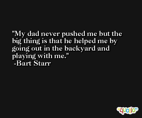 My dad never pushed me but the big thing is that he helped me by going out in the backyard and playing with me. -Bart Starr