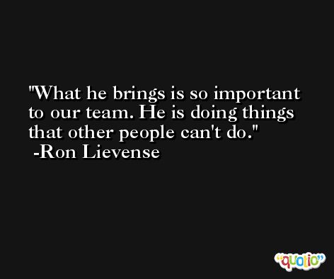 What he brings is so important to our team. He is doing things that other people can't do. -Ron Lievense