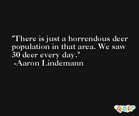 There is just a horrendous deer population in that area. We saw 30 deer every day. -Aaron Lindemann