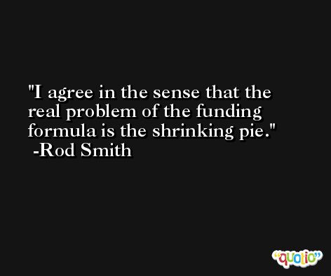 I agree in the sense that the real problem of the funding formula is the shrinking pie. -Rod Smith