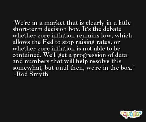 We're in a market that is clearly in a little short-term decision box. It's the debate whether core inflation remains low, which allows the Fed to stop raising rates, or whether core inflation is not able to be contained. We'll get a progression of data and numbers that will help resolve this somewhat, but until then, we're in the box. -Rod Smyth