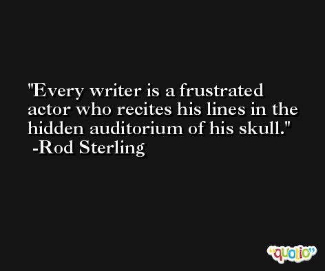 Every writer is a frustrated actor who recites his lines in the hidden auditorium of his skull. -Rod Sterling
