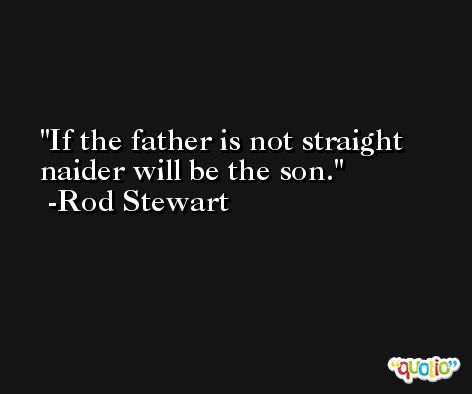 If the father is not straight naider will be the son. -Rod Stewart