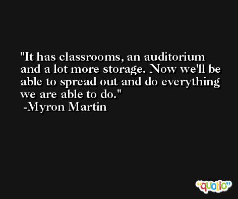 It has classrooms, an auditorium and a lot more storage. Now we'll be able to spread out and do everything we are able to do. -Myron Martin