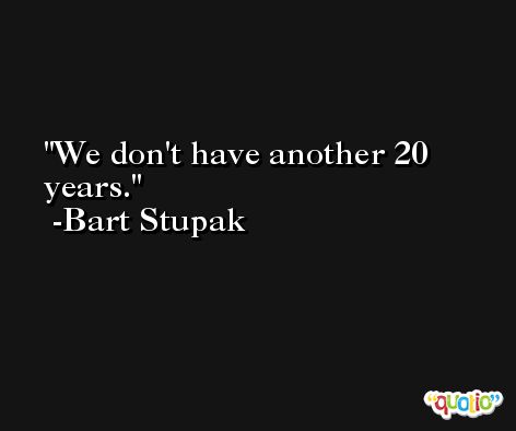 We don't have another 20 years. -Bart Stupak