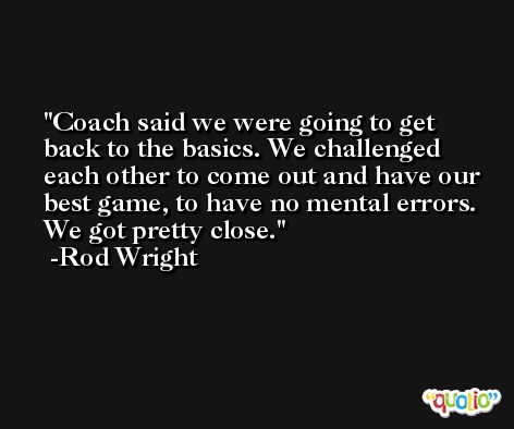 Coach said we were going to get back to the basics. We challenged each other to come out and have our best game, to have no mental errors. We got pretty close. -Rod Wright