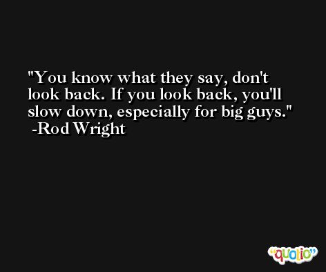 You know what they say, don't look back. If you look back, you'll slow down, especially for big guys. -Rod Wright