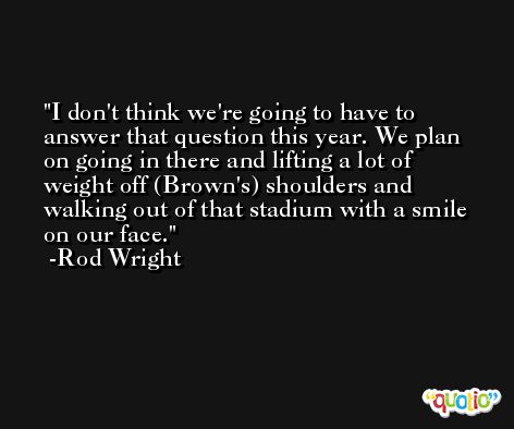 I don't think we're going to have to answer that question this year. We plan on going in there and lifting a lot of weight off (Brown's) shoulders and walking out of that stadium with a smile on our face. -Rod Wright