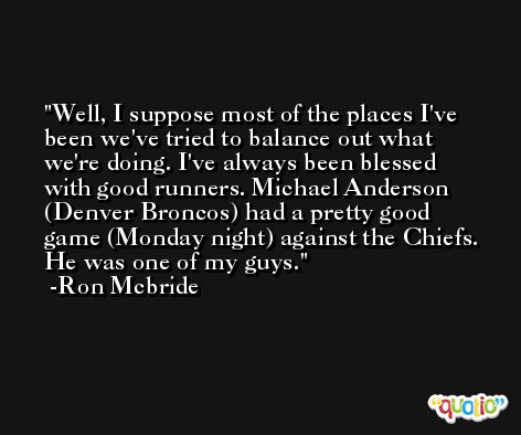 Well, I suppose most of the places I've been we've tried to balance out what we're doing. I've always been blessed with good runners. Michael Anderson (Denver Broncos) had a pretty good game (Monday night) against the Chiefs. He was one of my guys. -Ron Mcbride