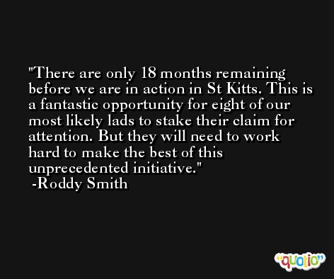 There are only 18 months remaining before we are in action in St Kitts. This is a fantastic opportunity for eight of our most likely lads to stake their claim for attention. But they will need to work hard to make the best of this unprecedented initiative. -Roddy Smith