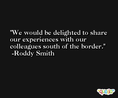 We would be delighted to share our experiences with our colleagues south of the border. -Roddy Smith