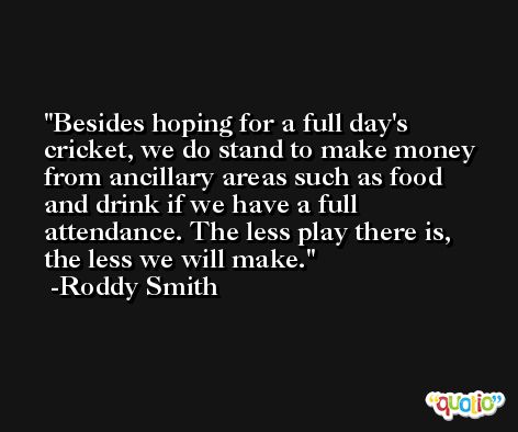 Besides hoping for a full day's cricket, we do stand to make money from ancillary areas such as food and drink if we have a full attendance. The less play there is, the less we will make. -Roddy Smith