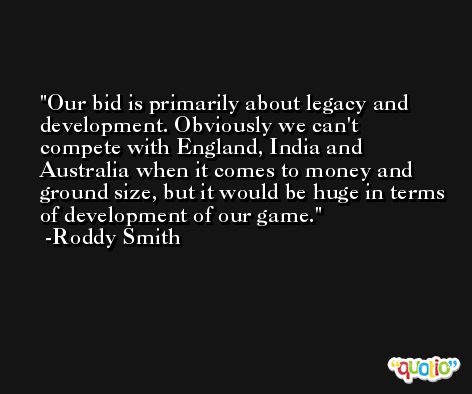 Our bid is primarily about legacy and development. Obviously we can't compete with England, India and Australia when it comes to money and ground size, but it would be huge in terms of development of our game. -Roddy Smith