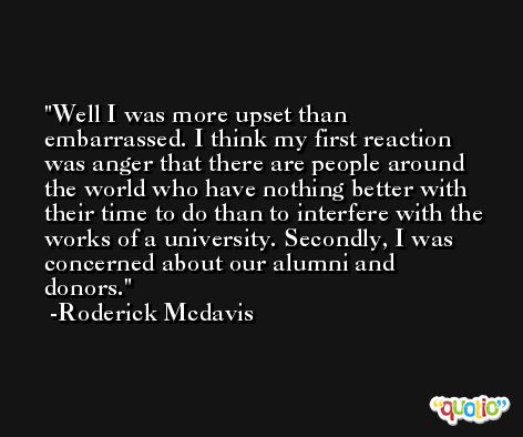 Well I was more upset than embarrassed. I think my first reaction was anger that there are people around the world who have nothing better with their time to do than to interfere with the works of a university. Secondly, I was concerned about our alumni and donors. -Roderick Mcdavis