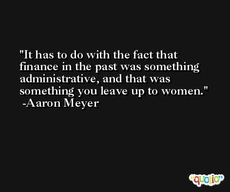 It has to do with the fact that finance in the past was something administrative, and that was something you leave up to women. -Aaron Meyer