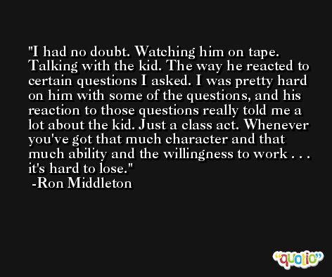 I had no doubt. Watching him on tape. Talking with the kid. The way he reacted to certain questions I asked. I was pretty hard on him with some of the questions, and his reaction to those questions really told me a lot about the kid. Just a class act. Whenever you've got that much character and that much ability and the willingness to work . . . it's hard to lose. -Ron Middleton