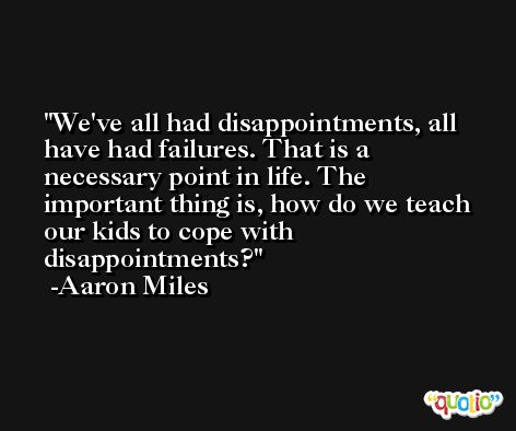 We've all had disappointments, all have had failures. That is a necessary point in life. The important thing is, how do we teach our kids to cope with disappointments? -Aaron Miles